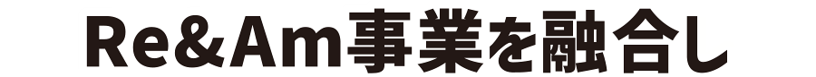 Re&Am事業を融合し